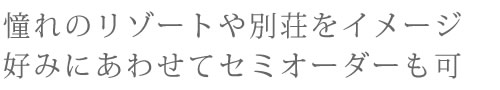 憧れのリゾートや別荘をイメージ。好みにあわせてセミオーダーも可。